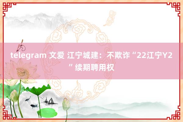 telegram 文爱 江宁城建：不欺诈“22江宁Y2”续期聘用权