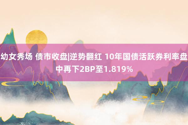 幼女秀场 债市收盘|逆势翻红 10年国债活跃券利率盘中再下2BP至1.819%