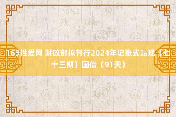 163性爱网 财政部拟刊行2024年记账式贴现（七十三期）国债（91天）