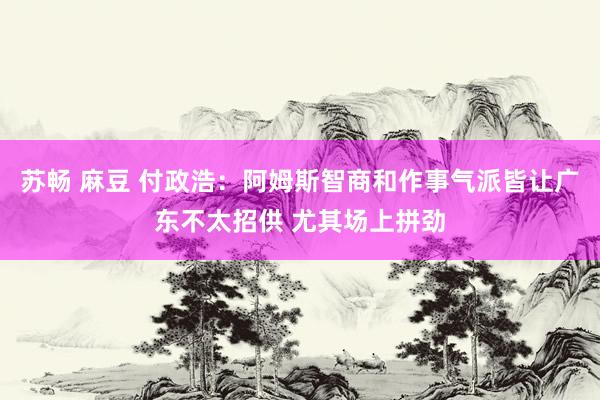 苏畅 麻豆 付政浩：阿姆斯智商和作事气派皆让广东不太招供 尤其场上拼劲