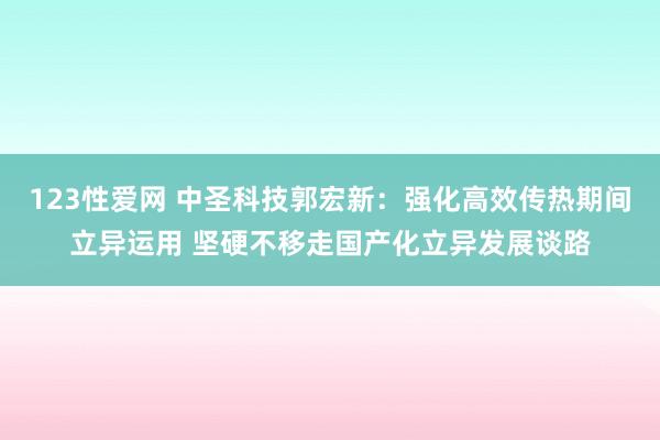 123性爱网 中圣科技郭宏新：强化高效传热期间立异运用 坚硬不移走国产化立异发展谈路