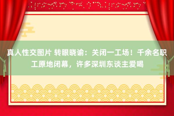 真人性交图片 转眼晓谕：关闭一工场！千余名职工原地闭幕，许多深圳东谈主爱喝