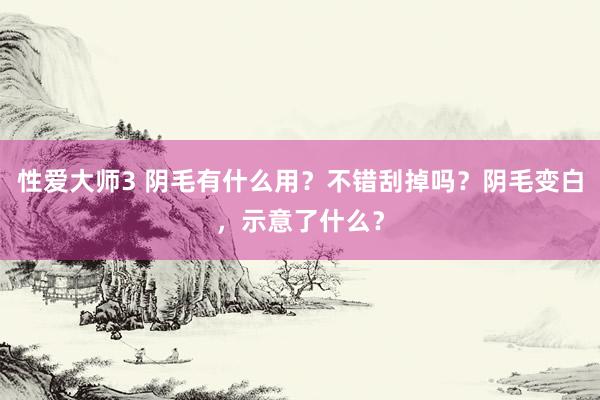 性爱大师3 阴毛有什么用？不错刮掉吗？阴毛变白，示意了什么？