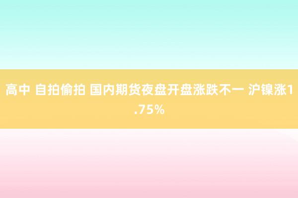 高中 自拍偷拍 国内期货夜盘开盘涨跌不一 沪镍涨1.75%