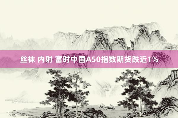 丝袜 内射 富时中国A50指数期货跌近1%