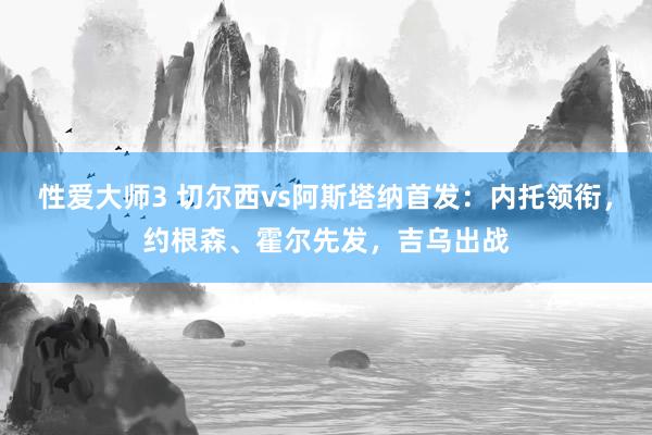 性爱大师3 切尔西vs阿斯塔纳首发：内托领衔，约根森、霍尔先发，吉乌出战