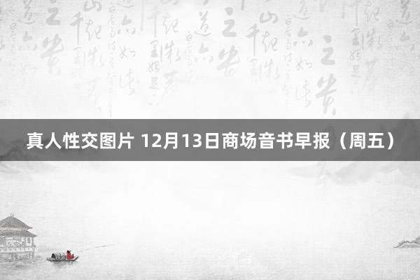 真人性交图片 12月13日商场音书早报（周五）