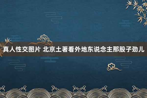 真人性交图片 北京土著看外地东说念主那股子劲儿