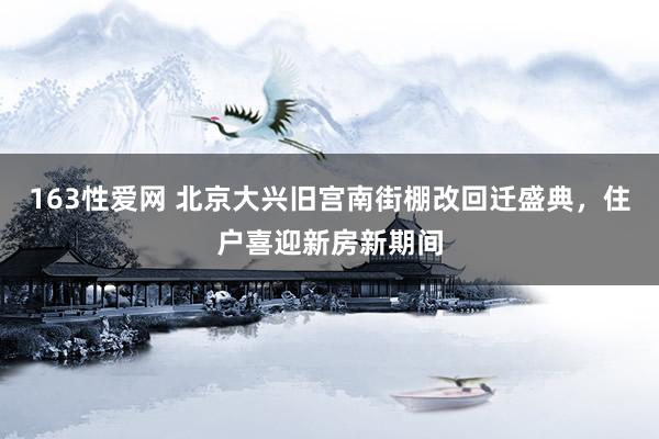 163性爱网 北京大兴旧宫南街棚改回迁盛典，住户喜迎新房新期间