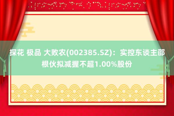 探花 极品 大败农(002385.SZ)：实控东谈主邵根伙拟减握不超1.00%股份