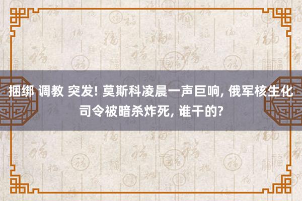 捆绑 调教 突发! 莫斯科凌晨一声巨响， 俄军核生化司令被暗杀炸死， 谁干的?