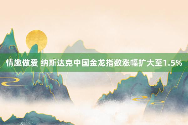 情趣做爱 纳斯达克中国金龙指数涨幅扩大至1.5%