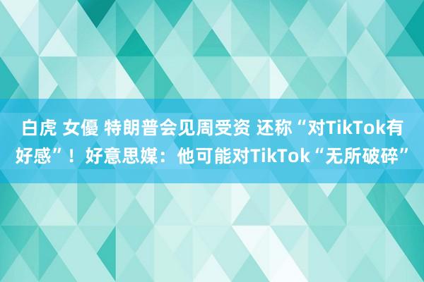 白虎 女優 特朗普会见周受资 还称“对TikTok有好感”！好意思媒：他可能对TikTok“无所破碎”