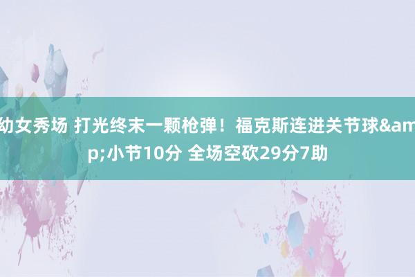 幼女秀场 打光终末一颗枪弹！福克斯连进关节球&小节10分 全场空砍29分7助