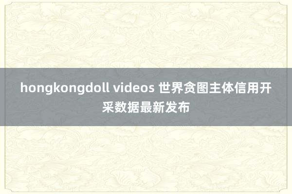 hongkongdoll videos 世界贪图主体信用开采数据最新发布