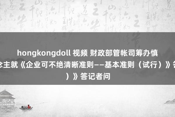 hongkongdoll 视频 财政部管帐司筹办慎重东说念主就《企业可不绝清晰准则——基本准则（试行）》答记者问