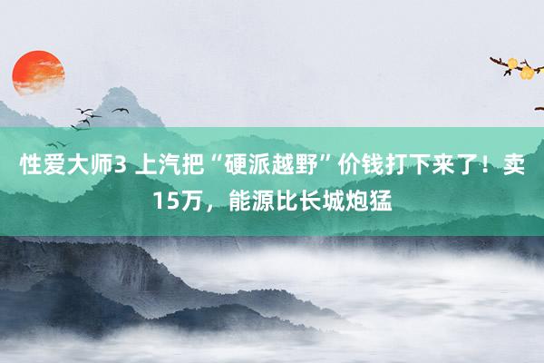 性爱大师3 上汽把“硬派越野”价钱打下来了！卖15万，能源比长城炮猛