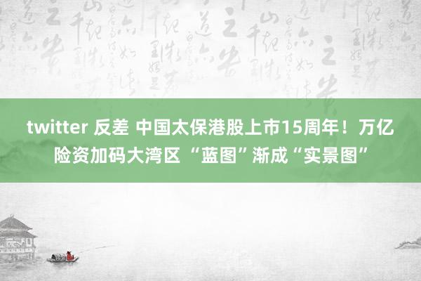 twitter 反差 中国太保港股上市15周年！万亿险资加码大湾区 “蓝图”渐成“实景图”