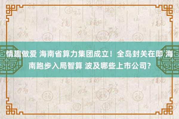 情趣做爱 海南省算力集团成立！全岛封关在即 海南跑步入局智算 波及哪些上市公司？