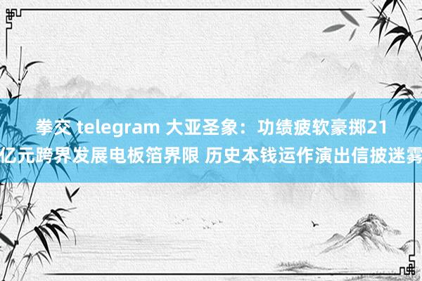 拳交 telegram 大亚圣象：功绩疲软豪掷21亿元跨界发展电板箔界限 历史本钱运作演出信披迷雾