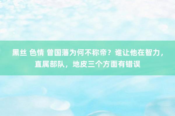 黑丝 色情 曾国藩为何不称帝？谁让他在智力，直属部队，地皮三个方面有错误