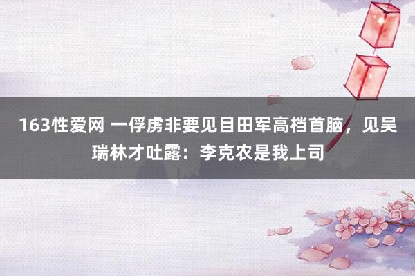 163性爱网 一俘虏非要见目田军高档首脑，见吴瑞林才吐露：李克农是我上司