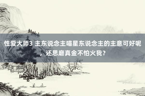 性爱大师3 主东说念主喵星东说念主的主意可好呢，还思磨真金不怕火我？