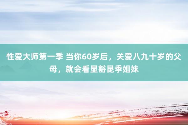 性爱大师第一季 当你60岁后，关爱八九十岁的父母，就会看显豁昆季姐妹