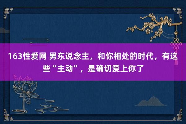 163性爱网 男东说念主，和你相处的时代，有这些“主动”，是确切爱上你了