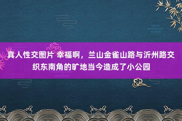 真人性交图片 幸福啊，兰山金雀山路与沂州路交织东南角的旷地当今造成了小公园