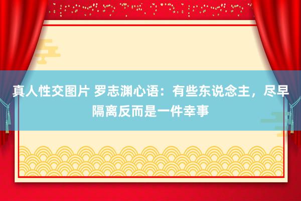 真人性交图片 罗志渊心语：有些东说念主，尽早隔离反而是一件幸事