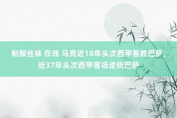 制服丝袜 在线 马竞近18年头次西甲客胜巴萨，近37年头次西甲客场逆转巴萨