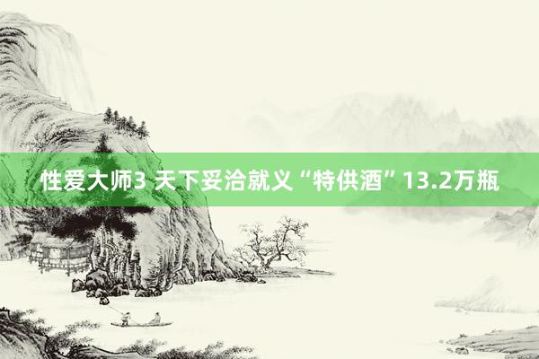 性爱大师3 天下妥洽就义“特供酒”13.2万瓶