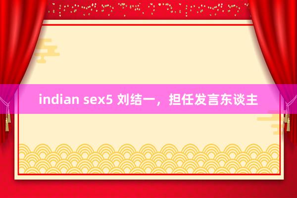 indian sex5 刘结一，担任发言东谈主