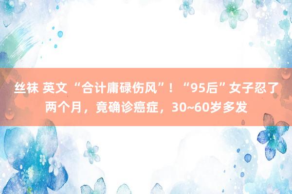 丝袜 英文 “合计庸碌伤风”！“95后”女子忍了两个月，竟确诊癌症，30~60岁多发