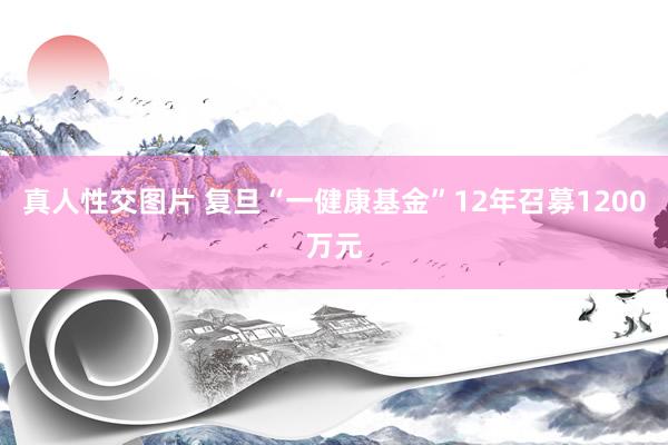 真人性交图片 复旦“一健康基金”12年召募1200万元