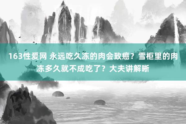 163性爱网 永远吃久冻的肉会致癌？雪柜里的肉冻多久就不成吃了？大夫讲解晰