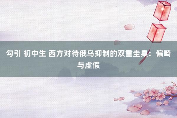 勾引 初中生 西方对待俄乌抑制的双重圭臬：偏畸与虚假