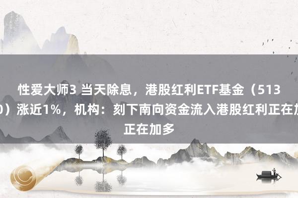 性爱大师3 当天除息，港股红利ETF基金（513820）涨近1%，机构：刻下南向资金流入港股红利正在加多