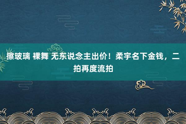 擦玻璃 裸舞 无东说念主出价！柔宇名下金钱，二拍再度流拍