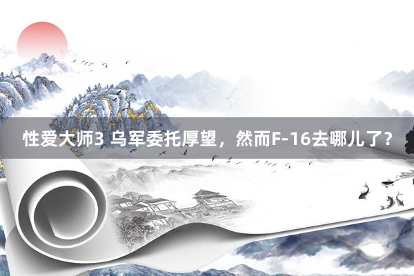 性爱大师3 乌军委托厚望，然而F-16去哪儿了？