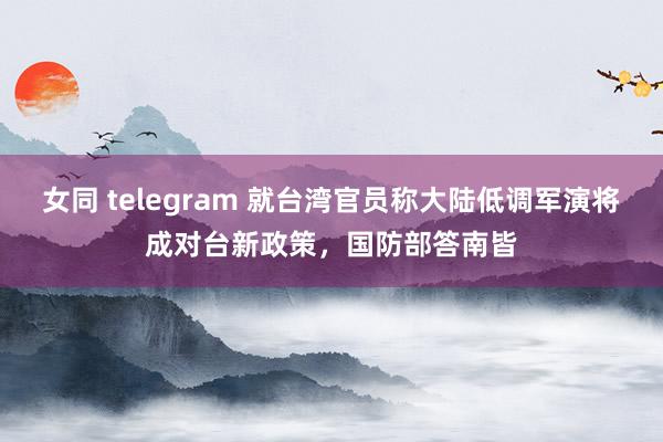 女同 telegram 就台湾官员称大陆低调军演将成对台新政策，国防部答南皆