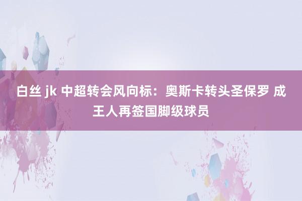 白丝 jk 中超转会风向标：奥斯卡转头圣保罗 成王人再签国脚级球员