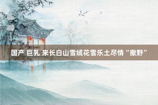 国产 巨乳 来长白山雪绒花雪乐土尽情“撒野”