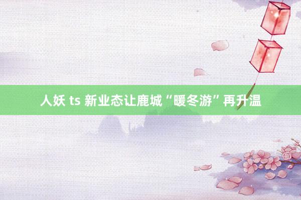 人妖 ts 新业态让鹿城“暖冬游”再升温