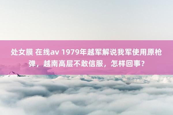 处女膜 在线av 1979年越军解说我军使用原枪弹，越南高层不敢信服，怎样回事？