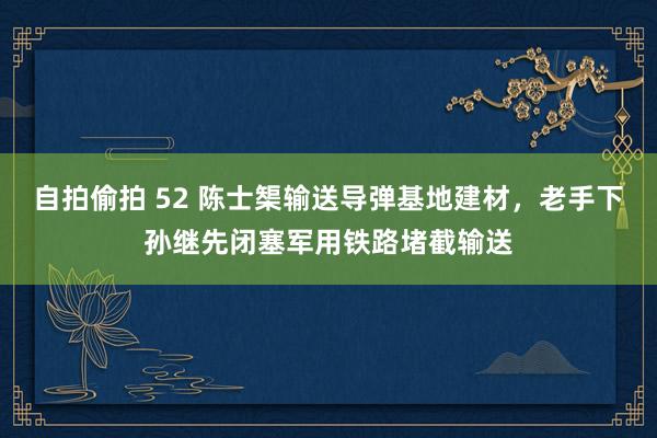 自拍偷拍 52 陈士榘输送导弹基地建材，老手下孙继先闭塞军用铁路堵截输送