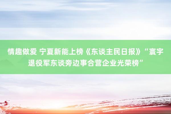 情趣做爱 宁夏新能上榜《东谈主民日报》“寰宇退役军东谈旁边事合营企业光荣榜”