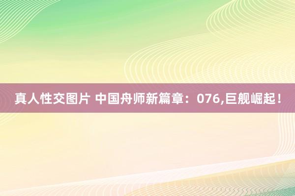 真人性交图片 中国舟师新篇章：076，巨舰崛起！