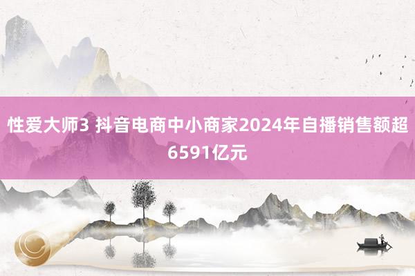 性爱大师3 抖音电商中小商家2024年自播销售额超6591亿元